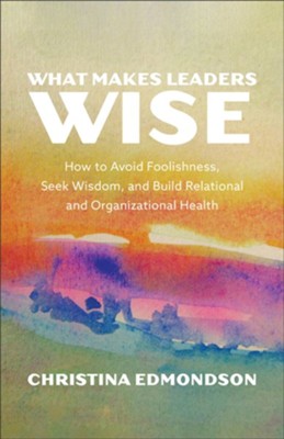 WHAT MAKES LEADERS WISE: HOW TO AVOID FOOLISHNESS  SEEK WISDOM  AND BUILD RELATIONAL AND ORGANIZATIONAL HEALTH