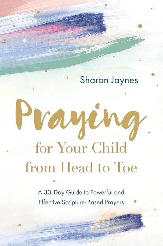 PRAYING FOR YOUR CHILD FROM HEAD TO TOE: A 30-DAY GUIDE TO POWERFUL AND EFFECTIVE SCRIPTURE-BASED PRAYERS