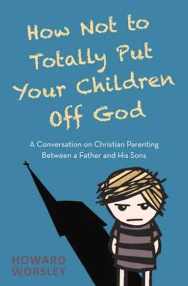 HOW NOT TO TOTALLY PUT YOUR CHILDREN OFF GOD: A CONVERSATION ON CHRISTIAN PARENTING BETWEEN A FATHER AND HIS SONS